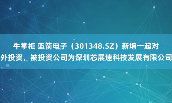 牛掌柜 蓝箭电子（301348.SZ）新增一起对外投资，被投资公司为深圳芯展速科技发展有限公司