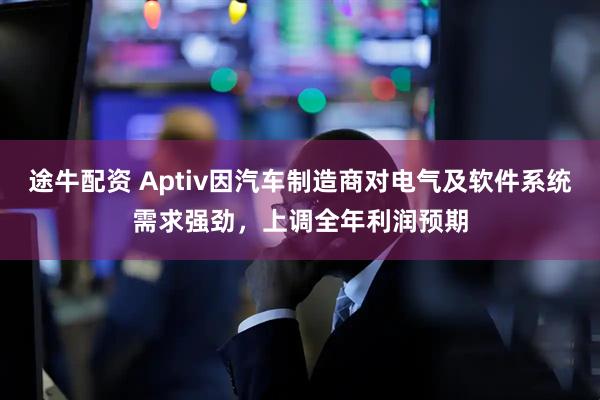 途牛配资 Aptiv因汽车制造商对电气及软件系统需求强劲,上调全年利润预期