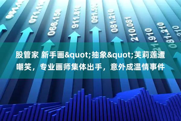 股管家 新手画"抽象"芙莉莲遭嘲笑，专业画师集体出手，意外成温情事件