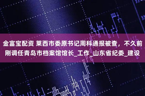 金富宝配资 莱西市委原书记周科通报被查，不久前刚调任青岛市档案馆馆长_工作_山东省纪委_建设