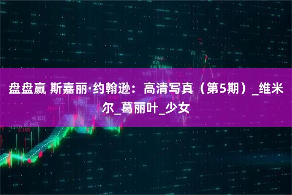 盘盘赢 斯嘉丽·约翰逊：高清写真（第5期）_维米尔_葛丽叶_少女