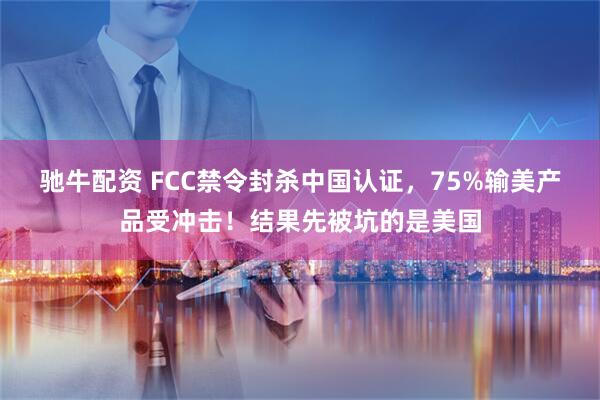 驰牛配资 FCC禁令封杀中国认证，75%输美产品受冲击！结果先被坑的是美国